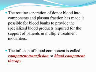  The routine separation of donor blood into
components and plasma fraction has made it
possible for blood banks to provide the
specialized blood products required for the
support of patients in multiple treatment
modalities.
 The infusion of blood component is called
component transfusion or blood component
therapy.
 