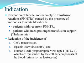 Indication
 Prevention of febrile non-haemolytic transfusion
reactions (FNHTRs) caused by the presence of
antibodies to white blood cells:
 - patients with recurrent FNHTR;
 - patients who need prolonged transfusion support.
(Thalassemia)
 Reduction of the incidence of
1. CMV transmission,
2. Epstein-Barr virus (EBV) and
3. Human T-cell lymphotrophic virus type I (HTLV-I),
Which are transmitted by the cellular components of
the blood (primarily the leukocytes)
 