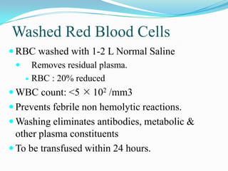 Washed Red Blood Cells
 RBC washed with 1-2 L Normal Saline
 Removes residual plasma.
 RBC : 20% reduced
 WBC count: <5  102 /mm3
 Prevents febrile non hemolytic reactions.
 Washing eliminates antibodies, metabolic &
other plasma constituents
 To be transfused within 24 hours.
 