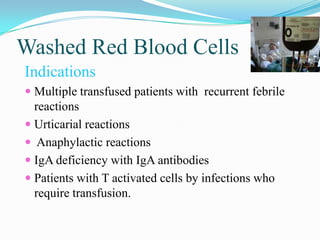 Washed Red Blood Cells
Indications
 Multiple transfused patients with recurrent febrile
reactions
 Urticarial reactions
 Anaphylactic reactions
 IgA deficiency with IgA antibodies
 Patients with T activated cells by infections who
require transfusion.
 