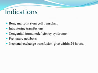 Indications
 Bone marrow/ stem cell transplant
 Intrauterine transfusions
 Congenital immunodeficiency syndrome
 Premature newborn
 Neonatal exchange transfusion-give within 24 hours.
 