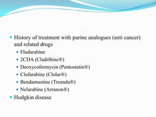  History of treatment with purine analogues (anti cancer)
and related drugs
 Fludarabine
 2CDA (Cladribine®)
 Deoxycoformycin (Pentostatin®)
 Clofarabine (Clolar®)
 Bendamustine (Treanda®)
 Nelarabine (Arranon®)
 Hodgkin disease
 
