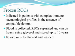 Frozen RCCs
 Indicated in patients with complex immuno
haematological profiles in the absence of
compatible donors.
 Blood is collected, RBCs separated and can be
frozen using glycerol and stored up to 10 years
 To use, must be thawed and washed.
 