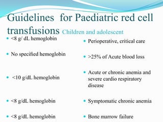 Guidelines for Paediatric red cell
transfusions Children and adolescent
 <8 g/ dL hemoglobin
 No speciﬁed hemoglobin
 <10 g/dL hemoglobin
 <8 g/dL hemoglobin
 <8 g/dL hemoglobin
 Perioperative, critical care
 >25% of Acute blood loss
 Acute or chronic anemia and
severe cardio respiratory
disease
 Symptomatic chronic anemia
 Bone marrow failure
 