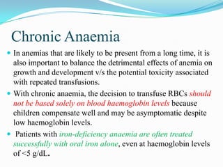 Chronic Anaemia
 In anemias that are likely to be present from a long time, it is
also important to balance the detrimental effects of anemia on
growth and development v/s the potential toxicity associated
with repeated transfusions.
 With chronic anaemia, the decision to transfuse RBCs should
not be based solely on blood haemoglobin levels because
children compensate well and may be asymptomatic despite
low haemoglobin levels.
 Patients with iron-deficiency anaemia are often treated
successfully with oral iron alone, even at haemoglobin levels
of <5 g/dL.
 