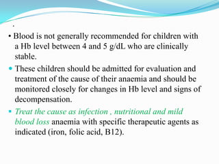 .
• Blood is not generally recommended for children with
a Hb level between 4 and 5 g/dL who are clinically
stable.
 These children should be admitted for evaluation and
treatment of the cause of their anaemia and should be
monitored closely for changes in Hb level and signs of
decompensation.
 Treat the cause as infection , nutritional and mild
blood loss anaemia with specific therapeutic agents as
indicated (iron, folic acid, B12).
 