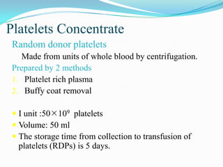 Platelets Concentrate
Random donor platelets
Made from units of whole blood by centrifugation.
Prepared by 2 methods
1. Platelet rich plasma
2. Buffy coat removal
 I unit :50109 platelets
 Volume: 50 ml
 The storage time from collection to transfusion of
platelets (RDPs) is 5 days.
 