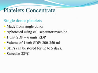 Platelets Concentrate
Single donor platelets
 Made from single donor
 Apheresed using cell separator machine
 1 unit SDP = 6 units RDP
 Volume of 1 unit SDP: 200-350 ml
 SDPs can be stored for up to 5 days.
 Stored at 22*C
 