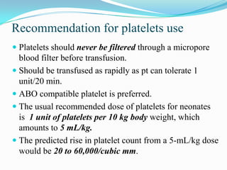 Recommendation for platelets use
 Platelets should never be filtered through a micropore
blood filter before transfusion.
 Should be transfused as rapidly as pt can tolerate 1
unit/20 min.
 ABO compatible platelet is preferred.
 The usual recommended dose of platelets for neonates
is 1 unit of platelets per 10 kg body weight, which
amounts to 5 mL/kg.
 The predicted rise in platelet count from a 5-mL/kg dose
would be 20 to 60,000/cubic mm.
 