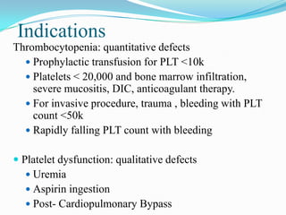 Indications
Thrombocytopenia: quantitative defects
 Prophylactic transfusion for PLT <10k
 Platelets < 20,000 and bone marrow infiltration,
severe mucositis, DIC, anticoagulant therapy.
 For invasive procedure, trauma , bleeding with PLT
count <50k
 Rapidly falling PLT count with bleeding
 Platelet dysfunction: qualitative defects
 Uremia
 Aspirin ingestion
 Post- Cardiopulmonary Bypass
 