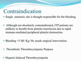Contraindication
 Single anatomic site is thought responsible for the bleeding.
 Although not absolutely contraindicated, ITP patients are
unlikely to beneﬁt from platelet transfusion due to rapid
immune-mediated peripheral platelet destruction.
 Bleeding >5 Ml/ Kg/ Hr, needs surgical intervention.
 Thrombotic Thrombocytopenic Purpura
 Heparin Induced Thrombocytopenia
 