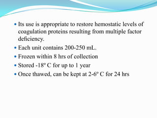  Its use is appropriate to restore hemostatic levels of
coagulation proteins resulting from multiple factor
deﬁciency.
 Each unit contains 200-250 mL.
 Frozen within 8 hrs of collection
 Stored -18º C for up to 1 year
 Once thawed, can be kept at 2-6º C for 24 hrs
 