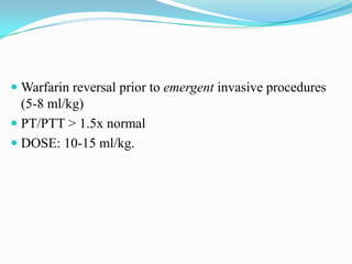  Warfarin reversal prior to emergent invasive procedures
(5-8 ml/kg)
 PT/PTT > 1.5x normal
 DOSE: 10-15 ml/kg.
 