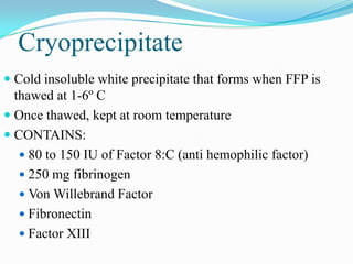 Cryoprecipitate
 Cold insoluble white precipitate that forms when FFP is
thawed at 1-6º C
 Once thawed, kept at room temperature
 CONTAINS:
 80 to 150 IU of Factor 8:C (anti hemophilic factor)
 250 mg fibrinogen
 Von Willebrand Factor
 Fibronectin
 Factor XIII
 