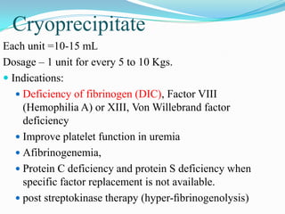 Cryoprecipitate
Each unit =10-15 mL
Dosage – 1 unit for every 5 to 10 Kgs.
 Indications:
 Deficiency of fibrinogen (DIC), Factor VIII
(Hemophilia A) or XIII, Von Willebrand factor
deficiency
 Improve platelet function in uremia
 Afibrinogenemia,
 Protein C deficiency and protein S deficiency when
specific factor replacement is not available.
 post streptokinase therapy (hyper-ﬁbrinogenolysis)
 
