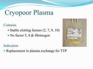 Cryopoor Plasma
Contains
 Stable clotting factors (2, 7, 9, 10)
 No factor 5, 8 & fibrinogen
Indication
 Replacement in plasma exchange for TTP
 