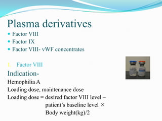 Plasma derivatives
 Factor VIII
 Factor IX
 Factor VIII- vWF concentrates
1. Factor VIII
Indication-
Hemophilia A
Loading dose, maintenance dose
Loading dose = desired factor VIII level –
patient’s baseline level 
Body weight(kg)/2
 