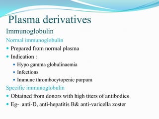 Plasma derivatives
Immunoglobulin
Normal immunoglobulin
 Prepared from normal plasma
 Indication :
 Hypo gamma globulinaemia
 Infections
 Immune thrombocytopenic purpura
Specific immunoglobulin
 Obtained from donors with high titers of antibodies
 Eg- anti-D, anti-hepatitis B& anti-varicella zoster
 