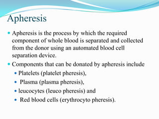 Apheresis
 Apheresis is the process by which the required
component of whole blood is separated and collected
from the donor using an automated blood cell
separation device.
 Components that can be donated by apheresis include
 Platelets (platelet pheresis),
 Plasma (plasma pheresis),
 leucocytes (leuco pheresis) and
 Red blood cells (erythrocyto pheresis).
 