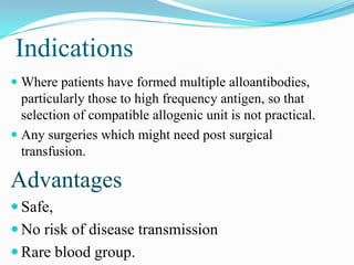 Indications
 Where patients have formed multiple alloantibodies,
particularly those to high frequency antigen, so that
selection of compatible allogenic unit is not practical.
 Any surgeries which might need post surgical
transfusion.
Advantages
 Safe,
 No risk of disease transmission
 Rare blood group.
 