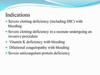 Indications
 Severe clotting deficiency (including DIC) with
bleeding
 Severe clotting deficiency in a neonate undergoing an
invasive procedure
 Vitamin K deficiency with bleeding
 Dilutional coagulopathy with bleeding
 Severe anticoagulant protein deficiency
 