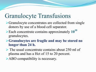 Granulocyte Transfusions
Granulocyte concentrates are collected from single
donors by use of a blood cell separator.
Each concentrate contains approximately 10
10
granulocytes.
Granulocytes are fragile and may be stored no
longer than 24 h.
 The usual concentrate contains about 250 ml of
plasma and has a Hct of 15 to 20 percent.
ABO compatibility is necessary.
 