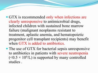  GTX is recommended only when infections are
clearly unresponsive to antimicrobial drugs,
infected children with sustained bone marrow
failure (malignant neoplasms resistant to
treatment, aplastic anemia, and hematopoietic
progenitor cell transplant recipients) may benefit
when GTX is added to antibiotics.
 The use of GTX for bacterial sepsis unresponsive
to antibiotics in patients with severe neutropenia
(<0.5 × 109/L) is supported by many controlled
studies .
 