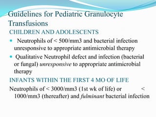 Guidelines for Pediatric Granulocyte
Transfusions
CHILDREN AND ADOLESCENTS
 Neutrophils of < 500/mm3 and bacterial infection
unresponsive to appropriate antimicrobial therapy
 Qualitative Neutrophil defect and infection (bacterial
or fungal) unresponsive to appropriate antimicrobial
therapy
INFANTS WITHIN THE FIRST 4 MO OF LIFE
Neutrophils of < 3000/mm3 (1st wk of life) or <
1000/mm3 (thereafter) and fulminant bacterial infection
 