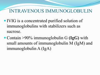 INTRAVENOUS IMMUNOGLOBULIN
 IVIG is a concentrated purified solution of
immunoglobulins with stabilizers such as
sucrose.
 Contain >90% immunoglobulin G (IgG) with
small amounts of immunoglobulin M (IgM) and
immunoglobulin A (IgA)
 