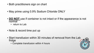 • Both practitioners sign on chart
• May prime using 0.9% Sodium Chloride ONLY
• DO NOT use if container is not intact or if the appearance is not
normal
• return to Lab
• Note & record time put up
• Start transfusion within 30 minutes of removal from the Lab
fridge
• Complete transfusion within 4 hours
 