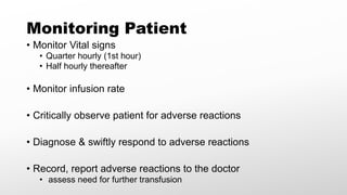 Monitoring Patient
• Monitor Vital signs
• Quarter hourly (1st hour)
• Half hourly thereafter
• Monitor infusion rate
• Critically observe patient for adverse reactions
• Diagnose & swiftly respond to adverse reactions
• Record, report adverse reactions to the doctor
• assess need for further transfusion
 