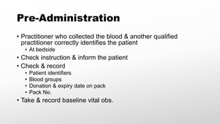 Pre-Administration
• Practitioner who collected the blood & another qualified
practitioner correctly identifies the patient
• At bedside
• Check instruction & inform the patient
• Check & record
• Patient identifiers
• Blood groups
• Donation & expiry date on pack
• Pack No.
• Take & record baseline vital obs.
 