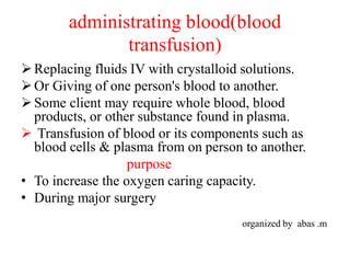 administrating blood(blood
transfusion)
Replacing fluids IV with crystalloid solutions.
Or Giving of one person's blood to another.
Some client may require whole blood, blood
products, or other substance found in plasma.
 Transfusion of blood or its components such as
blood cells & plasma from on person to another.
purpose
• To increase the oxygen caring capacity.
• During major surgery
organized by abas .m
 