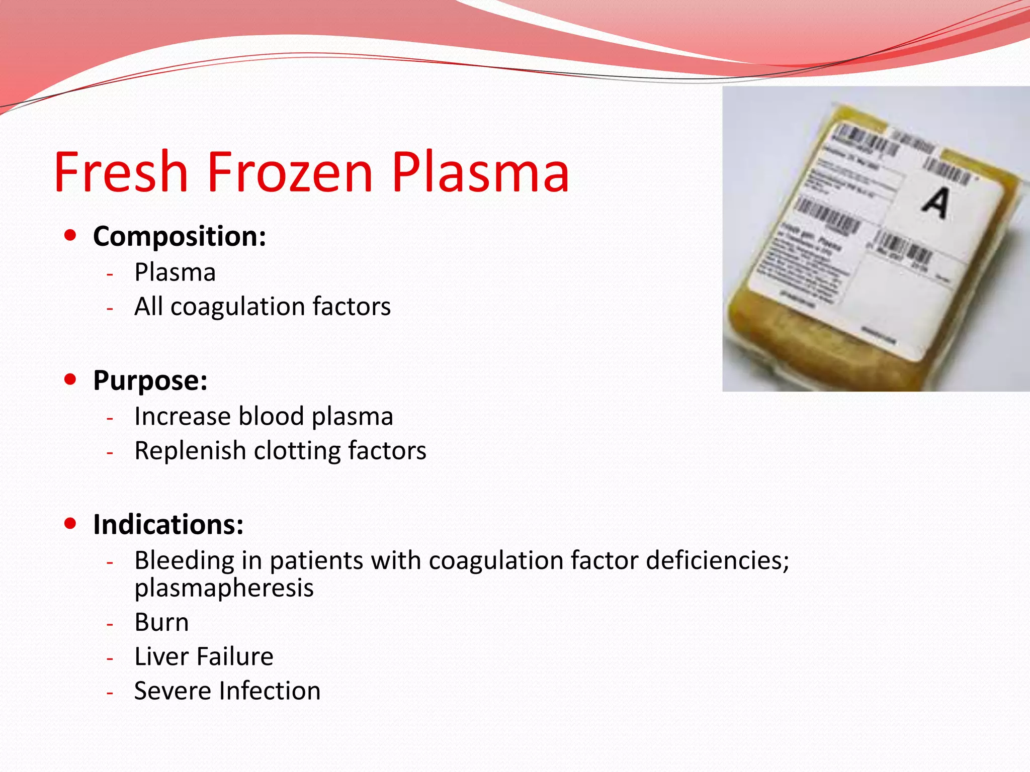 Fresh Frozen Plasma
 Composition:
- Plasma
- All coagulation factors
 Purpose:
- Increase blood plasma
- Replenish clotting factors
 Indications:
- Bleeding in patients with coagulation factor deficiencies;
plasmapheresis
- Burn
- Liver Failure
- Severe Infection
 