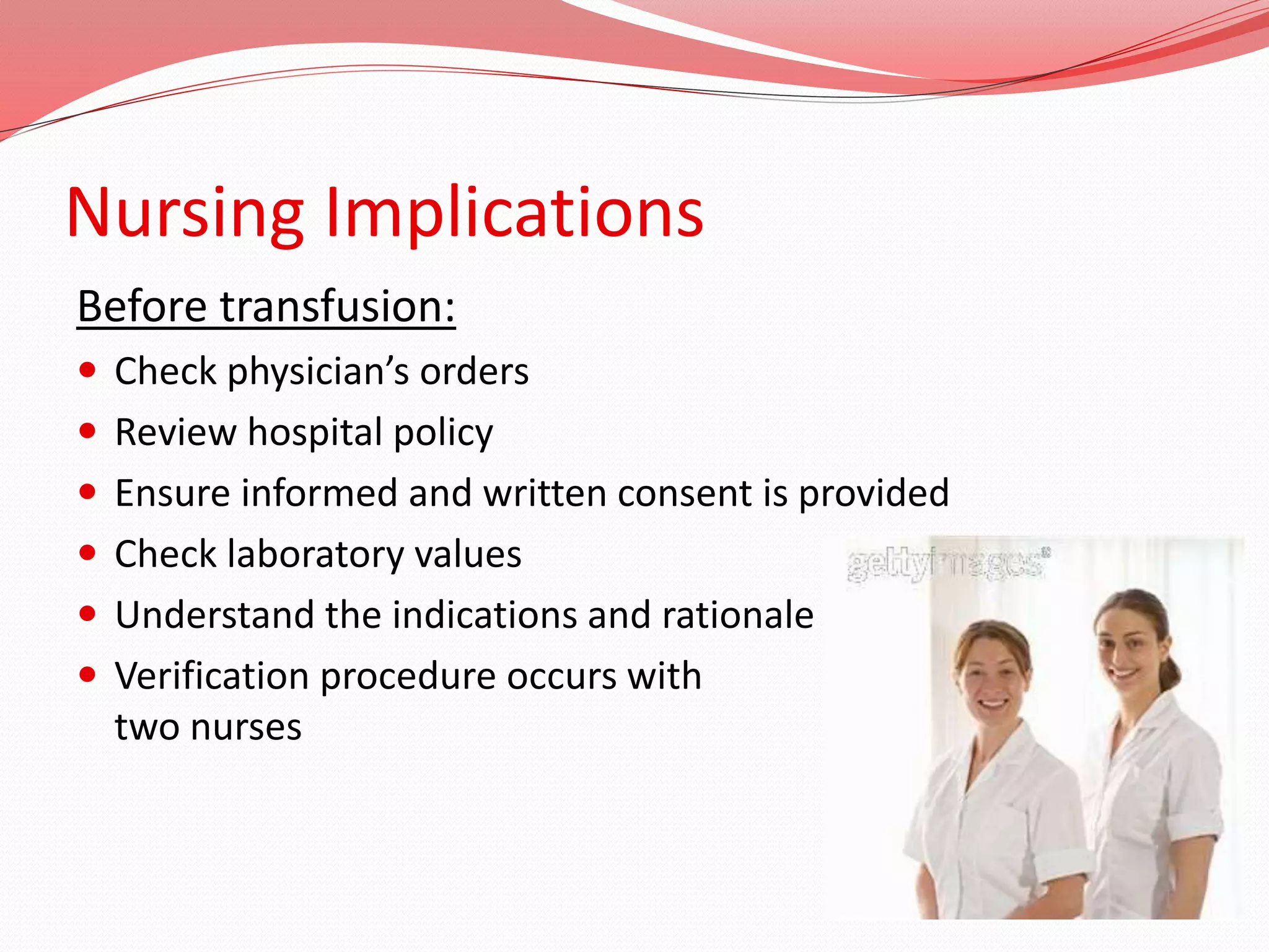 Nursing Implications
Before transfusion:
 Check physician’s orders
 Review hospital policy
 Ensure informed and written consent is provided
 Check laboratory values
 Understand the indications and rationale
 Verification procedure occurs with
two nurses
 