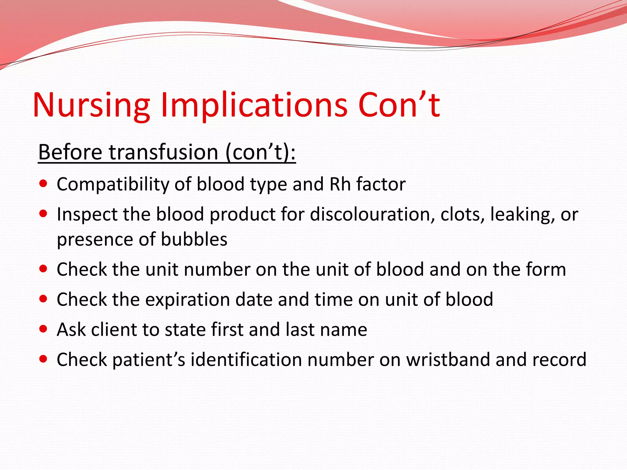 Nursing Implications Con’t
Before transfusion (con’t):
 Compatibility of blood type and Rh factor
 Inspect the blood product for discolouration, clots, leaking, or
presence of bubbles
 Check the unit number on the unit of blood and on the form
 Check the expiration date and time on unit of blood
 Ask client to state first and last name
 Check patient’s identification number on wristband and record
 