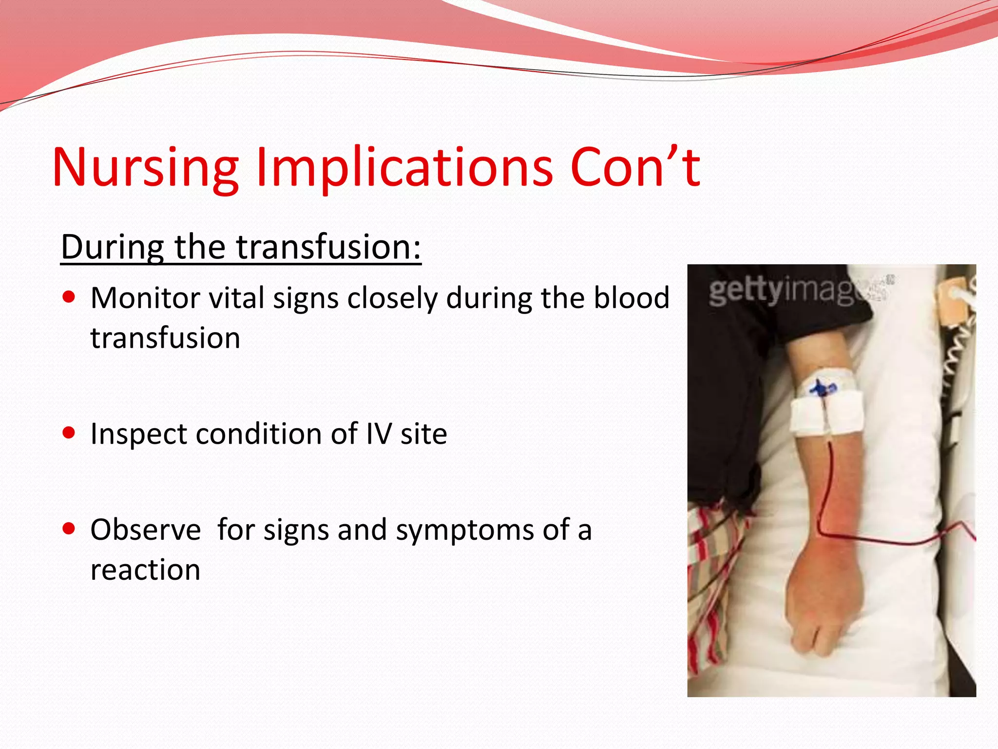 Nursing Implications Con’t
During the transfusion:
 Monitor vital signs closely during the blood
transfusion
 Inspect condition of IV site
 Observe for signs and symptoms of a
reaction
 