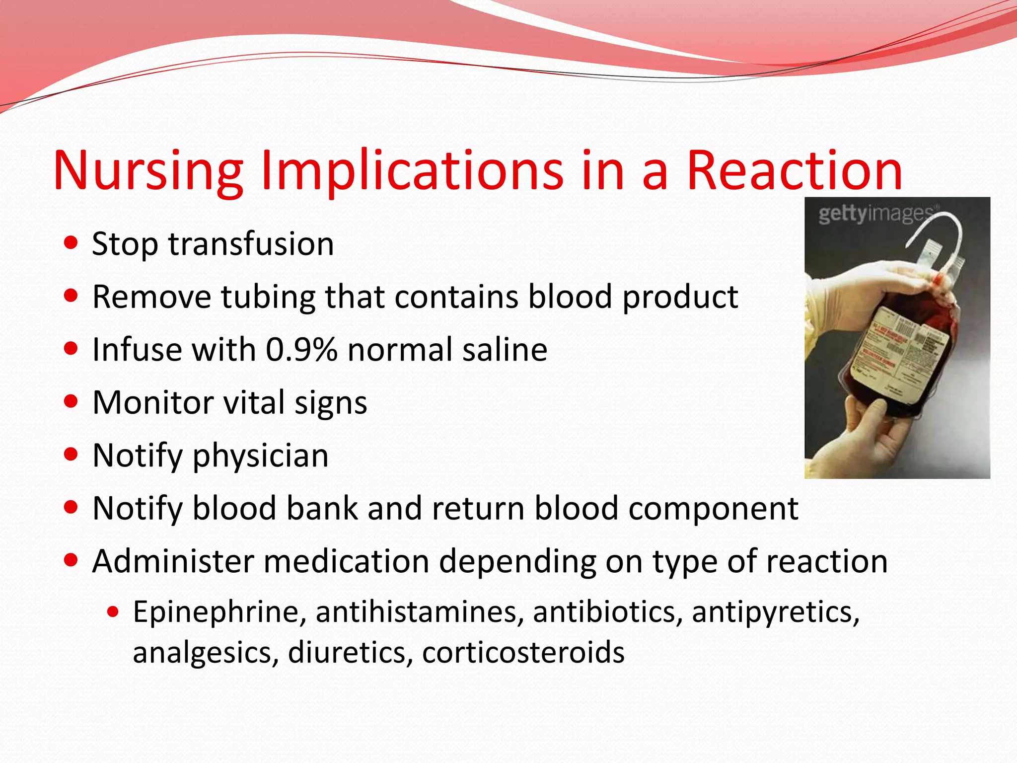 Nursing Implications in a Reaction
 Stop transfusion
 Remove tubing that contains blood product
 Infuse with 0.9% normal saline
 Monitor vital signs
 Notify physician
 Notify blood bank and return blood component
 Administer medication depending on type of reaction
 Epinephrine, antihistamines, antibiotics, antipyretics,
analgesics, diuretics, corticosteroids
 