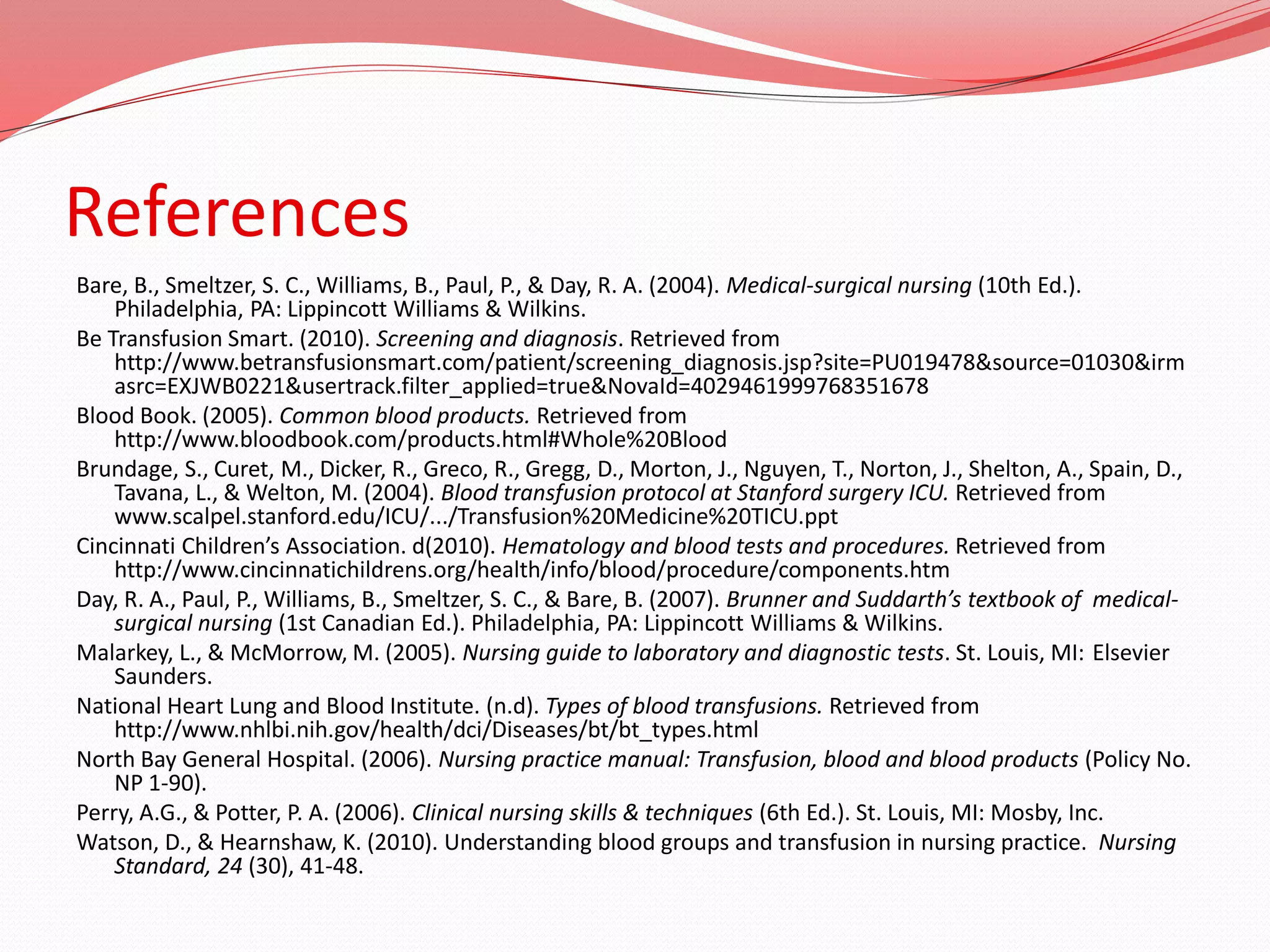 References
Bare, B., Smeltzer, S. C., Williams, B., Paul, P., & Day, R. A. (2004). Medical-surgical nursing (10th Ed.).
Philadelphia, PA: Lippincott Williams & Wilkins.
Be Transfusion Smart. (2010). Screening and diagnosis. Retrieved from
http://www.betransfusionsmart.com/patient/screening_diagnosis.jsp?site=PU019478&source=01030&irm
asrc=EXJWB0221&usertrack.filter_applied=true&NovaId=4029461999768351678
Blood Book. (2005). Common blood products. Retrieved from
http://www.bloodbook.com/products.html#Whole%20Blood
Brundage, S., Curet, M., Dicker, R., Greco, R., Gregg, D., Morton, J., Nguyen, T., Norton, J., Shelton, A., Spain, D.,
Tavana, L., & Welton, M. (2004). Blood transfusion protocol at Stanford surgery ICU. Retrieved from
www.scalpel.stanford.edu/ICU/.../Transfusion%20Medicine%20TICU.ppt
Cincinnati Children’s Association. d(2010). Hematology and blood tests and procedures. Retrieved from
http://www.cincinnatichildrens.org/health/info/blood/procedure/components.htm
Day, R. A., Paul, P., Williams, B., Smeltzer, S. C., & Bare, B. (2007). Brunner and Suddarth’s textbook of medical-
surgical nursing (1st Canadian Ed.). Philadelphia, PA: Lippincott Williams & Wilkins.
Malarkey, L., & McMorrow, M. (2005). Nursing guide to laboratory and diagnostic tests. St. Louis, MI: Elsevier
Saunders.
National Heart Lung and Blood Institute. (n.d). Types of blood transfusions. Retrieved from
http://www.nhlbi.nih.gov/health/dci/Diseases/bt/bt_types.html
North Bay General Hospital. (2006). Nursing practice manual: Transfusion, blood and blood products (Policy No.
NP 1-90).
Perry, A.G., & Potter, P. A. (2006). Clinical nursing skills & techniques (6th Ed.). St. Louis, MI: Mosby, Inc.
Watson, D., & Hearnshaw, K. (2010). Understanding blood groups and transfusion in nursing practice. Nursing
Standard, 24 (30), 41-48.
 