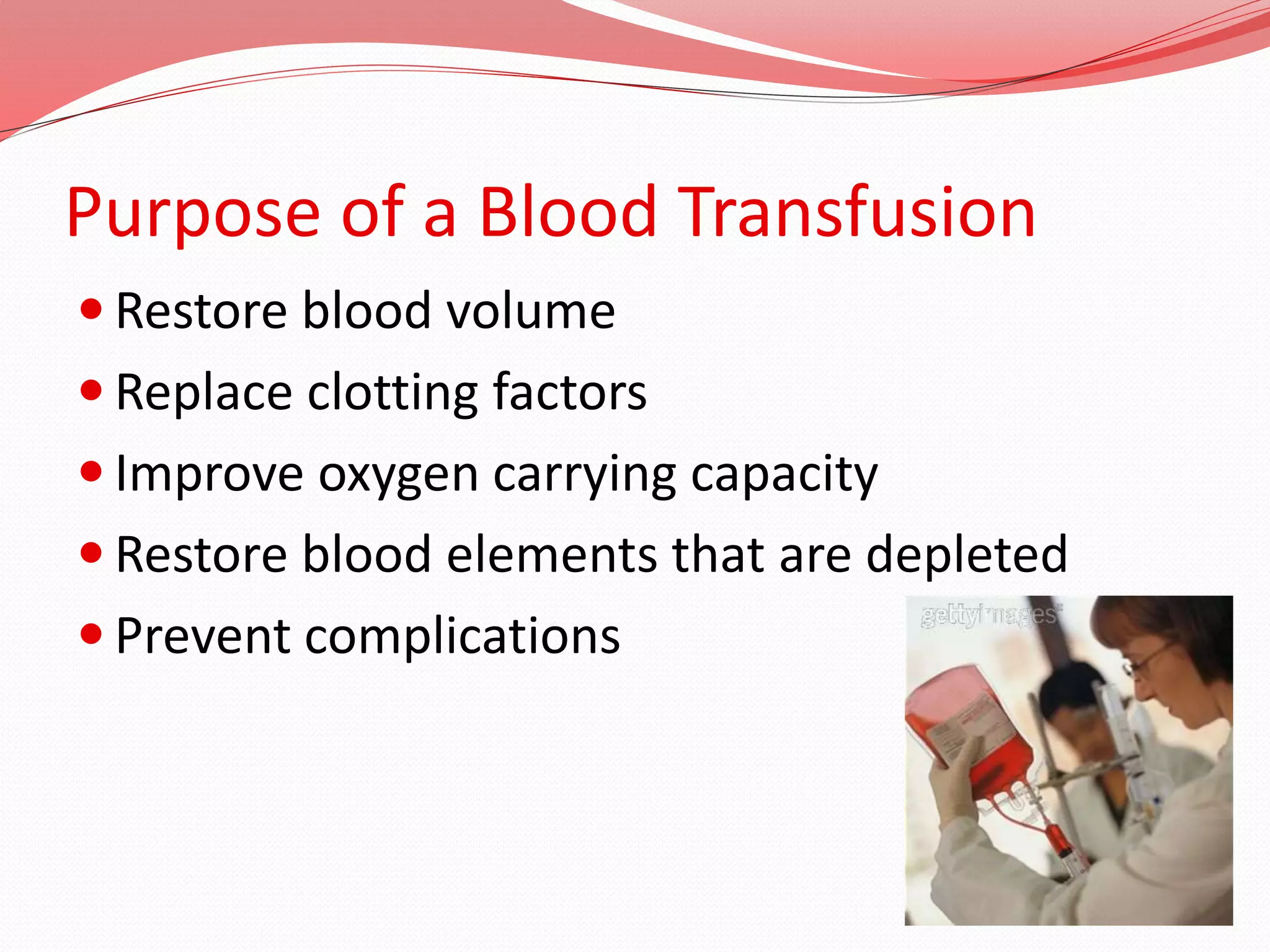 Purpose of a Blood Transfusion
 Restore blood volume
 Replace clotting factors
 Improve oxygen carrying capacity
 Restore blood elements that are depleted
 Prevent complications
 
