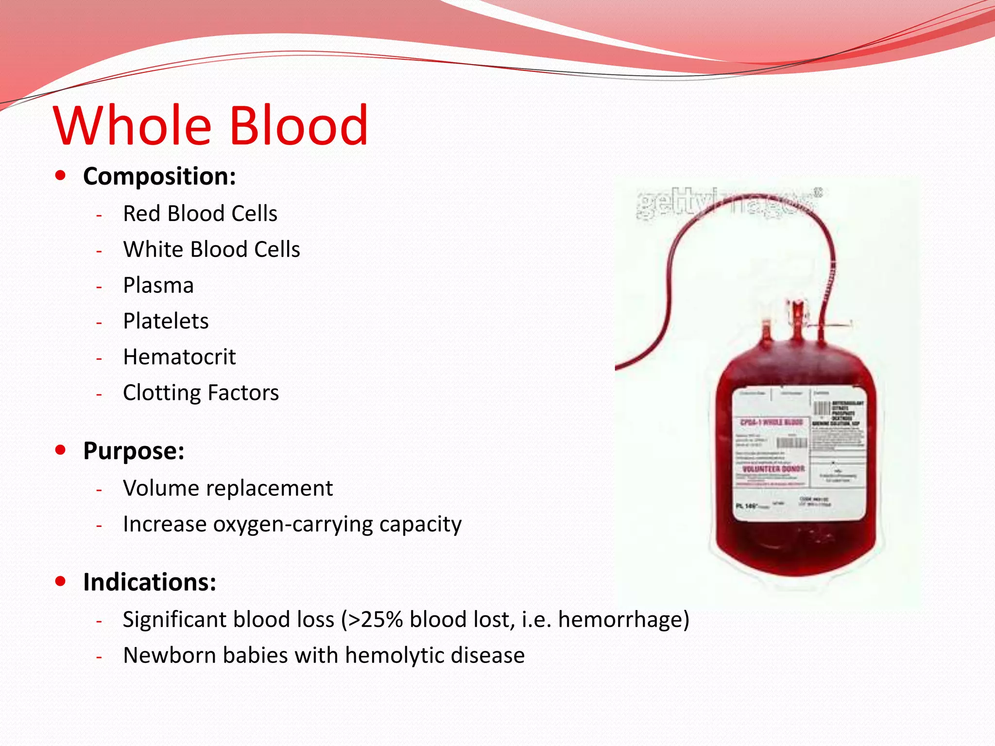 Whole Blood
 Composition:
- Red Blood Cells
- White Blood Cells
- Plasma
- Platelets
- Hematocrit
- Clotting Factors
 Purpose:
- Volume replacement
- Increase oxygen-carrying capacity
 Indications:
- Significant blood loss (>25% blood lost, i.e. hemorrhage)
- Newborn babies with hemolytic disease
 