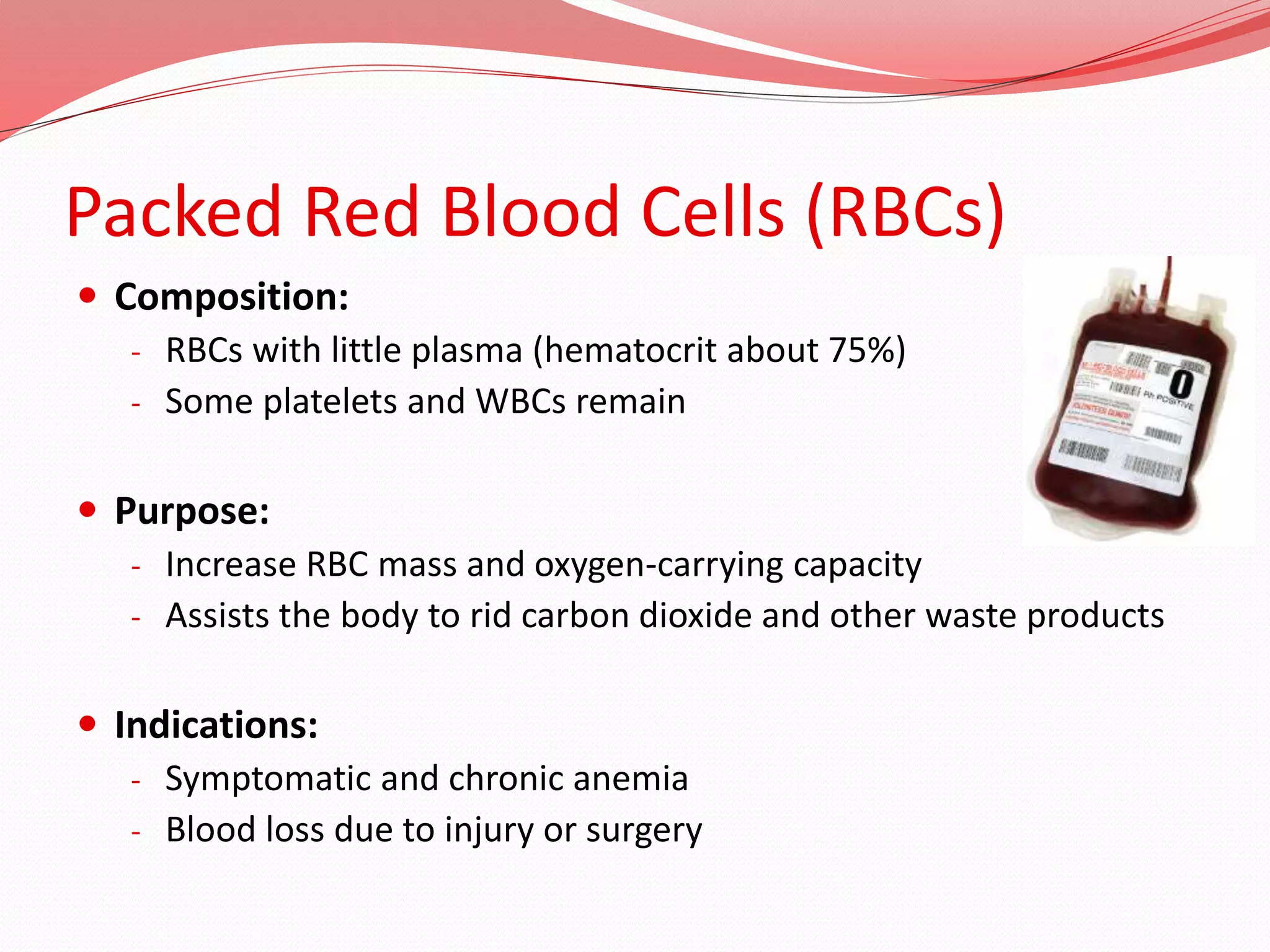 Packed Red Blood Cells (RBCs)
 Composition:
- RBCs with little plasma (hematocrit about 75%)
- Some platelets and WBCs remain
 Purpose:
- Increase RBC mass and oxygen-carrying capacity
- Assists the body to rid carbon dioxide and other waste products
 Indications:
- Symptomatic and chronic anemia
- Blood loss due to injury or surgery
 