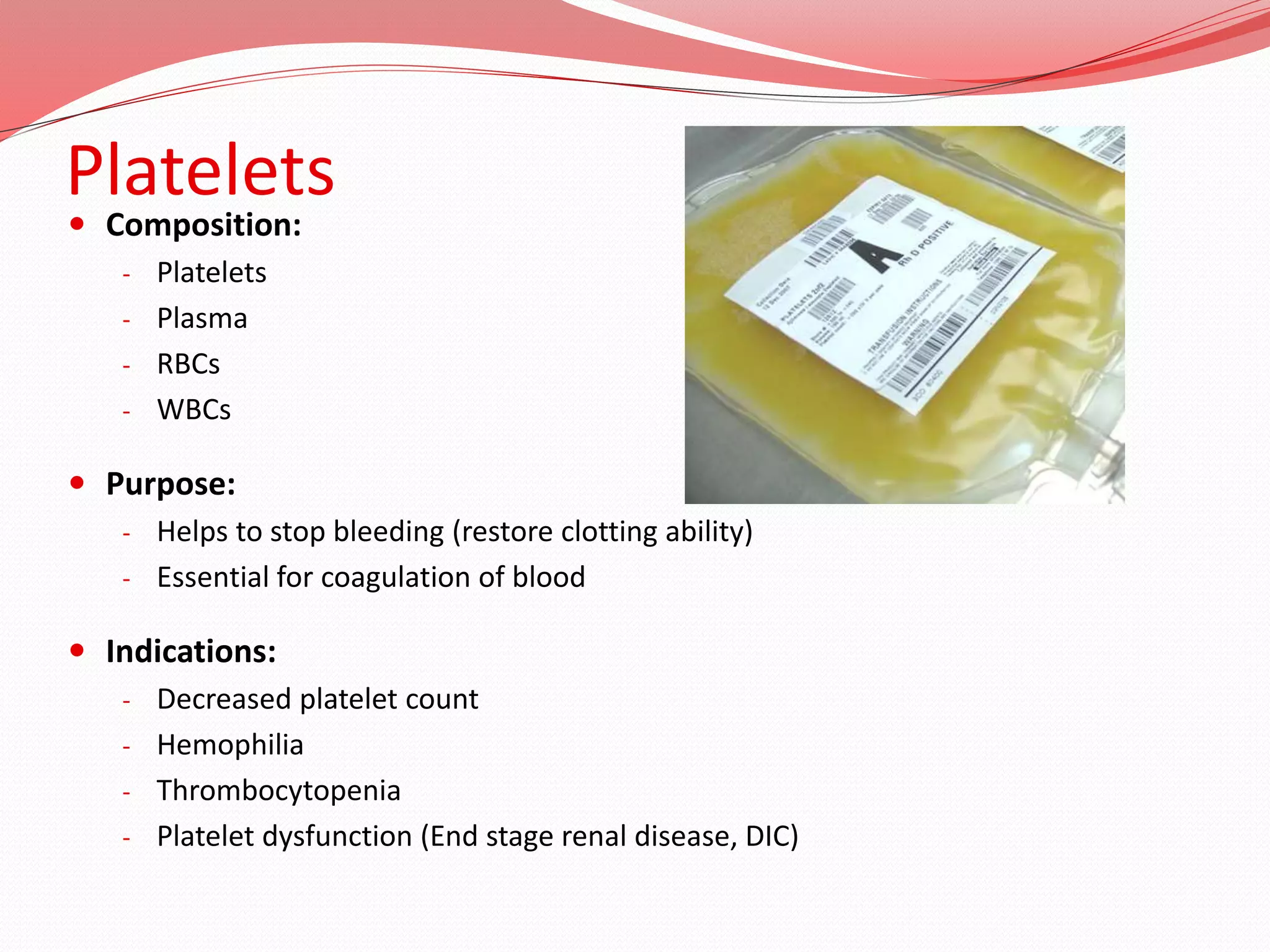 Platelets
 Composition:
- Platelets
- Plasma
- RBCs
- WBCs
 Purpose:
- Helps to stop bleeding (restore clotting ability)
- Essential for coagulation of blood
 Indications:
- Decreased platelet count
- Hemophilia
- Thrombocytopenia
- Platelet dysfunction (End stage renal disease, DIC)
 