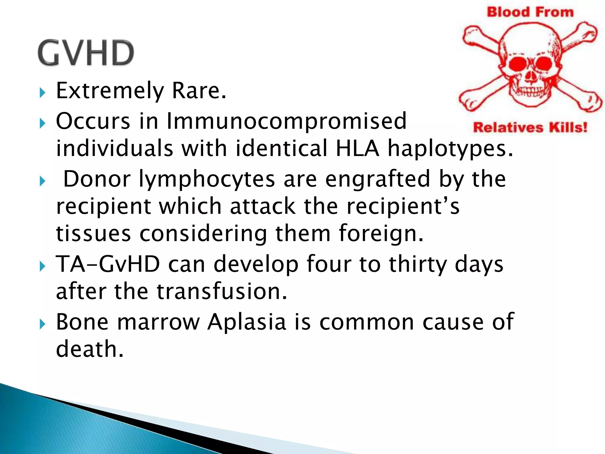  Extremely Rare.
 Occurs in Immunocompromised
individuals with identical HLA haplotypes.
 Donor lymphocytes are engrafted by the
recipient which attack the recipient’s
tissues considering them foreign.
 TA-GvHD can develop four to thirty days
after the transfusion.
 Bone marrow Aplasia is common cause of
death.
 