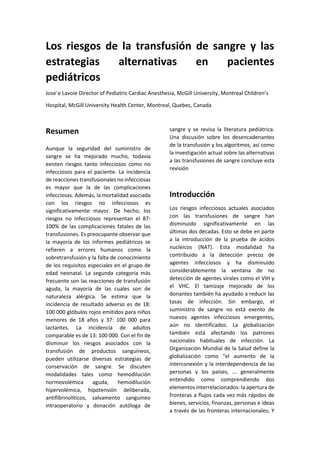 Los riesgos de la transfusión de sangre y las
estrategias alternativas en pacientes
pediátricos
Jose´e Lavoie Director of Pediatric Cardiac Anesthesia, McGill University, Montreal Children’s
Hospital, McGill University Health Center, Montreal, Quebec, Canada
Resumen
Aunque la seguridad del suministro de
sangre se ha mejorado mucho, todavía
existen riesgos tanto infecciosos como no
infecciosos para el paciente. La incidencia
de reacciones transfusionales no infecciosas
es mayor que la de las complicaciones
infecciosas. Además, la mortalidad asociada
con los riesgos no infecciosos es
significativamente mayor. De hecho, los
riesgos no infecciosos representan el 87-
100% de las complicaciones fatales de las
transfusiones. Es preocupante observar que
la mayoría de los informes pediátricos se
refieren a errores humanos como la
sobretransfusión y la falta de conocimiento
de los requisitos especiales en el grupo de
edad neonatal. La segunda categoría más
frecuente son las reacciones de transfusión
aguda, la mayoría de las cuales son de
naturaleza alérgica. Se estima que la
incidencia de resultado adverso es de 18:
100 000 glóbulos rojos emitidos para niños
menores de 18 años y 37: 100 000 para
lactantes. La incidencia de adultos
comparable es de 13: 100 000. Con el fin de
disminuir los riesgos asociados con la
transfusión de productos sanguíneos,
pueden utilizarse diversas estrategias de
conservación de sangre. Se discuten
modalidades tales como hemodilución
normovolémica aguda, hemodilución
hipervolémica, hipotensión deliberada,
antifibrinolíticos, salvamento sanguíneo
intraoperatorio y donación autóloga de
sangre y se revisa la literatura pediátrica.
Una discusión sobre los desencadenantes
de la transfusión y los algoritmos, así como
la investigación actual sobre las alternativas
a las transfusiones de sangre concluye esta
revisión
Introducción
Los riesgos infecciosos actuales asociados
con las transfusiones de sangre han
disminuido significativamente en las
últimas dos décadas. Esto se debe en parte
a la introducción de la prueba de ácidos
nucleicos (NAT). Esta modalidad ha
contribuido a la detección precoz de
agentes infecciosos y ha disminuido
considerablemente la ventana de no
detección de agentes virales como el VIH y
el VHC. El tamizaje mejorado de los
donantes también ha ayudado a reducir las
tasas de infección. Sin embargo, el
suministro de sangre no está exento de
nuevos agentes infecciosos emergentes,
aún no identificados. La globalización
también está afectando los patrones
nacionales habituales de infección. La
Organización Mundial de la Salud define la
globalización como "el aumento de la
interconexión y la interdependencia de las
personas y los países, ... generalmente
entendido como comprendiendo dos
elementos interrelacionados: la apertura de
fronteras a flujos cada vez más rápidos de
bienes, servicios, finanzas, personas e ideas
a través de las fronteras internacionales; Y
 