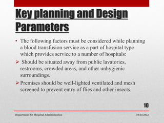 Key planning and Design
Parameters
• The following factors must be considered while planning
a blood transfusion service as a part of hospital type
which provides service to a number of hospitals:
 Should be situated away from public lavatories,
restrooms, crowded areas, and other unhygienic
surroundings.
Premises should be well-lighted ventilated and mesh
screened to prevent entry of flies and other insects.
10/24/2022
Department Of Hospital Administration
10
 