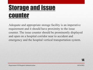 Storage and issue
counter
Adequate and appropriate storage facility is an imperative
requirement and it should have proximity to the issue
counter. The issue counter should be prominently displayed
and open on a hospital corridor near to accident and
emergency and the hospital vertical transportation system.
10/24/2022
Department Of Hospital Administration
14
 