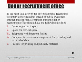 Donor recruitment office
Is the most vital activity for any blood bank. Recruiting
voluntary donors requires spread of public awareness
through mass media. Keeping in mind the donor
recruitment office should have the following facilities.
i. Donor organizer’s space
ii. Space for clerical space
iii. Telephone with intercom facility
iv. Computer for database management for recording and
retrieval of data
v. Facility for printing and publicity material
10/24/2022
Department Of Hospital Administration
15
 