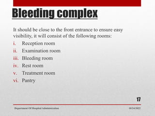 Bleeding complex
It should be close to the front entrance to ensure easy
visibility, it will consist of the following rooms:
i. Reception room
ii. Examination room
iii. Bleeding room
iv. Rest room
v. Treatment room
vi. Pantry
10/24/2022
Department Of Hospital Administration
17
 