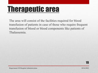 Therapeutic area
The area will consist of the facilities required for blood
transfusion of patients in case of those who require frequent
transfusion of blood or blood components like patients of
Thalassemia.
10/24/2022
Department Of Hospital Administration
19
 